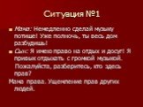 Ситуация №1. Мама: Немедленно сделай музыку потише! Уже полночь, ты весь дом разбудишь! Сын: Я имею право на отдых и досуг! Я привык отдыхать с громкой музыкой. Пожалуйста, разберитесь, кто здесь прав? Мама права. Ущемление прав других людей.