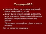 Ситуация № 2. Учитель: Дима, ты сегодня дежурный, вытри, пожалуйста, доску. Дима: Вы не имеете право заставлять меня дежурить! Конвенцией «О правах ребенка» запрещено насилие над детьми. Объясните, пожалуйста, Диме в чем он не прав. Это не является насилием.