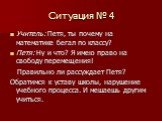 Ситуация № 4. Учитель: Петя, ты почему на математике бегал по классу? Петя: Ну и что? Я имею право на свободу перемещения! Правильно ли рассуждает Петя? Обратимся к уставу школы, нарушение учебного процесса. И мешаешь другим учиться.