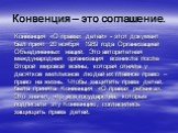 Конвенция – это соглашение. Конвенция «О правах детей» - этот документ был прият 20 ноября 1989 года Организацией Объединенных наций. Это авторитетная международная организация возникла после Второй мировой войны, которая отняла у десятков миллионов людей их главное право – право на жизнь. Чтобы защ