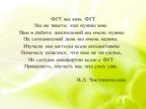 ФГТ вы мои, ФГТ Вы не знаете, как нужны мне. Нам в работе дошкольной вы очень нужны На сегодняшний день вы очень важны. Изучали мы методы всем коллективом Поначалу казалось, что нам не по силам, Но сегодня комфортно всем с ФГТ Применять, изучать вас под силу уже. Н.Л. Чистопольская