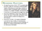 Механика Ньютона. Исаак Ньютон (1643-1727), родившийся вскоре смерти Галилея, унаследовал, таким образом, все методы, знания и новые идеи предыдущего поколения ученых и создал теорию, которая на два столетия (!) определила развитие науки. Ньютон обобщил открытия Галилея в качестве двух законов, доба