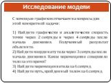 Исследование модели. С помощью графиков отвечаем на вопросы для этой конкретной задачи: 1) Найдите графически и аналитически скорость точки через 2 секунды и через 4 секунды после начала движения. Полученный результат объясните. 2) Найдите координату тела через 3 секунды после начала движения. Какое