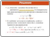 а) опишите характер движения тела движение равноускоренное, т.к. координата при равноускоренном движении изменяется по закону x = 15 - 3t + 0,5 t² б) найдите начальную координату, модуль и направление начальной скорости и ускорения Сравним два уравнения х = 15 - 3t + 0,5 t² и x = x0 + v0t + at²/2 х0