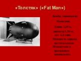 «Толстяк» («Fat Man»). Бомба, упавшая на Нагасаки. Длина 3,25 м, диаметр 1,54 м, вес 4,6 тонн. Мощность взрыва достигал около 20 килотонн в тротиловом эквиваленте.