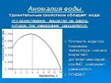 Аномалия воды. Удивительным свойством обладает вода: это единственное вещество на земле, которое при замерзании расширяется. Плотность воды при понижении температуры сначала возрастает, достигает максимума при 4oС и начинает уменьшаться. ПОЧЕМУ?