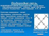 Водородная связь. ВОДОРОДНАЯ СВЯЗЬ-взаимодействие между двумя электроотрицательными атомами одной или разных молекул посредством атома водорода: A-H…B. Наличием водородных связей обусловлены уникальные свойства воды. Трехатомная молекула Н2О образует четыре водородные связи. В их образовании принима