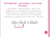 Соединения щелочных металлов Оксиды. Оксиды М2О – твердые вещества. Имеют ярко выраженные основные свойства: взаимодействуют с водой, кислотами и кислотными оксидами. Оксиды натрия Na2O и калия K2O получают, прокаливая пероксиды с соответствующими металлами, например: 2Na + Na2O2 = 2Na2O