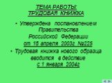 ТЕМА РАБОТЫ: ТРУДОВАЯ КНИЖКА. Утверждена постановлением Правительства Российской Федерации от 16 апреля 2003г №225 Трудовая книжка нового образца вводится в действие с 1 января 2004г