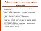 Обязательные условия трудового договора. 1.Место работы (наименование организации и структурного подразделения); 2.Дата начала работы; 3.Трудовая функция (наименование должности, специальности, профессии с указанием квалификации в соответствии со штатным расписанием организации); Права и обязанности