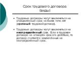 Срок трудового договора (виды). Трудовые договоры могут заключаться на определённый срок не более пяти лет (срочный трудовой договор). Трудовые договоры могут заключаться на неопределённый срок. Если в трудовом договоре не оговорён срок его действия, то договор считается заключённым на неопределённы