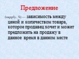 Предложение. (supply, S) — зависимость между ценой и количеством товара, которое продавец хочет и может предложить на продажу в данное время в данном месте