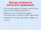 Факторы, влияющие на эластичность предложения: Чем длиннее время, тем выше эластичность предложения (фактор времени); Наличие или отсутствие резервов; производства и запасов готовой продукции; Характер и тип производимого товара или услуги.