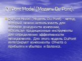 DuPont Model (Модель Du Pont). DuPont Model (Модель Du Pont) - метод, который можно использовать для анализа доходности компании, используя традиционные инструменты для определения эффективности менеджмента. Для этого модель DuPont интегрирует компоненты Отчета о прибылях и убытках и Баланса.