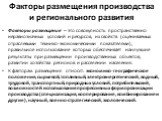 Факторы размещения производства и регионального развития. Факторы размещения – это совокупность пространственно неравнозначных условий и ресурсов, их свойств (оцениваемых отраслевыми технико-экономическими показателями), правильное использование которых обеспечивает наилучшие результаты при размещен