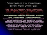 Условия труда: понятие, определяющие факторы. Оценка условий труда. Условия труда — это совокупность факторов производственной среды, оказывающих влияние на функциональное состояние организма работающих, их здоровье и работоспособность в процессе труда. Факторы, формирующие условия труда, можно разд