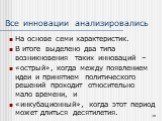 Все инновации анализировались. На основе семи характеристик. В итоге выделено два типа возникновения таких инноваций – «острый», когда между появлением идеи и принятием политического решений проходит относительно мало времени, и «инкубационный», когда этот период может длиться десятилетия.