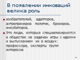 В появлении инноваций велика роль. изобретателей, адапторов, антрепренеров политик, брокеров, инкубаторов. Это люди, которые специализируются в обществе на задачах игры с идеями и выпусканием их в воздух: профессора, эксперты групп интересов