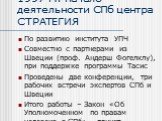 1997 г.: начало деятельности СПб центра СТРАТЕГИЯ. По развитию института УПЧ Совместно с партнерами из Швеции (проф. Андерш Фогелклу), при поддержке программы Тасис Проведены две конференции, три рабочих встречи экспертов СПб и Швеции Итого работы – Закон «Об Уполномоченном по правам человека в СПб»