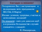 Поздравляю Вас с наступающим и волнующим всех праздником ВЕСНЫ, 8 Марта! Желаю успехов, здоровья, счастья и исполнения желаний! Но помните: «мех для дамских шуб в огромном большинстве случаев снимается с самцов!» Я. Ипохорская. Благодарю за внимание!