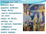 У Марии вот- вот должен был родится ребёнок. Надо было где-то остановиться, но мест нигде не было, потому что по случаю переписи в Вифлеем прибыло очень много народу.