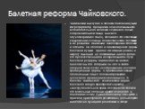 Балетная реформа Чайковского. Чайковский выступил в области балетной музыки как реформатор, превратив ее из подчиненного , вспомогательного элемента служащего только сопровождением танца, в начало, одухотворяющее танец, делающее его способным к выражению сложных психологических состояний в их развит