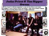 Judas Priest & Tim Ripper Owens. The band is widely recognised as one of the finest and most original heavy metal bands of all time, with many artists within the genre having cited them as a major influence