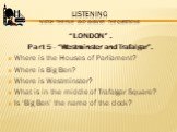 Listening Watch the film and answer the questions. “LONDON” . Part 5 - “Westminster and Trafalgar”. Where is the Houses of Parliament? Where is Big Ben? Where is Westminster? What is in the middle of Trafalgar Square? Is ‘Big Ben’ the name of the clock?