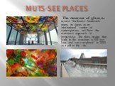 MUTS-SEE PLACES. The museum of glass, the newest Northwest landmark opens its doors as an international center of contemporary art. Even the museums approach is impressive. The glass bridge that leads to the museum is 500 feet long and was completed in 2002 as a gift to the city.