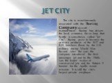 JET CITY. The city is most famously associated with the Boeing Company aircraft manufacturer. Boeing has driven the local economy for so long that Seattle is sometimes called “Jet City”. Boeing grew to become the primary producer of the B-17 and B-29 bombers flown by the U.S. military during World W