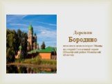 Деревня Бородино. находится неподалеку от Москвы, на старой Смоленской дороге (Можайский район Московской области).