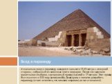 Изначально вход в пирамиду находился на высоте 15,63 метра с северной стороны, собранный из каменных плит в виде арок. Позже его заделали гранитными глыбами, сделав новый проход высотой в 17 метров . Этот проход был высечен в 820 году халифом Абу Джафаром, в попытке разграбить пирамиду (стоит отмети