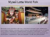 Музей Lotte World Folk. Экспозиция музея включает в себя залы, посвященные истории Кореи, миниатюрную фольклорную деревню с куклами, а также сцену для представлений и рынок, на котором можно отведать национальных корейских блюд. Посетителям предлагается не только полюбоваться на коллекцию предметов 