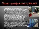 Теракт 29 марта 2010 г., Москва. Первый взрыв произошёл в 7:57 по московскому времени на станции «Лубянка» во втором вагоне именного поезда «Красная стрела», следовавшего в сторону станции. В момент остановки поезда, непосредственно перед открытием дверей, сработало взрывное устройство, закреплённое