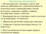 Перспективы клонирования: 1. Использование стволовых клеток для лечения заболеваний, характеризующихся значительными повреждениями тканей (инсульты, параличи, диабет, инфаркт, последствия травм и ожогов). 2. Выращивание из стволовых клеток органов, не вызывающих отторжение. 4. Создание стад высокопр