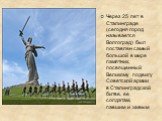 Через 25 лет в Сталинграде (сегодня город называется Волгоград) был поставлен самый большой в мире памятник, посвященный Великому подвигу Советской армии в Сталинградской битве, ее солдатам, павшим и живым