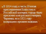 В 1914 году, в честь 50-летия присоединения Казахстана к Российской империи, городу было присвоено имя русского генерала Черняева, но в 1921 году возвращено прежнее название.