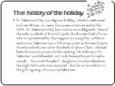 The history of the holiday. St. Valentine’s Day is a religious holiday, which is celebrated in Great Britain, in many European countries and in the USA. St. Valentine’s Day has roots in several legends. One of the early symbols of love is Cupid, the Roman God of Love, who is represented by the image