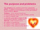 The purpose and problems. The purpose of my research work is to compare the attitude of children and parents to such phenomenon, as the first youthful love and drawing up of the generalized picture of these attitudes. Problems of my research work are: to lead questioning among pupils and their paren