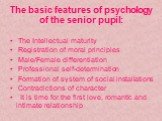 The basic features of psychology of the senior pupil: The Intellectual maturity Registration of moral principles Male/Female differentiation Professional self-determination Formation of system of social installations Contradictions of character It is time for the first love, romantic and intimate re
