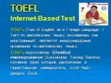 TOEFL Internet-Based Test. TOEFL (Test of English as a Foreign Language / Тест по английскому языку, изучаемому как иностранный) является международным экзаменом по английскому языку. TOEFL подготовлен Службой тестирования (Educational Testing Service), головной офис которой расположен в Принстонско