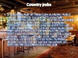 Country pubs. A "country pub" by tradition is a rural public house. However, the distinctive culture surrounding country pubs, that of functioning as a social centre for a village and rural community, has been changing over the last thirty or so years. In the past, many rural pubs provided
