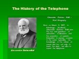 The History of the Telephone. Alexander Graham Bell – Brief Biography Born on March 3, 1847, in Edinburgh, Scotland, Alexander Graham Bell was the son and grandson of authorities in elocution and the correction of speech. Educated to pursue a career in the same specialty, his knowledge of the nature