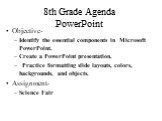 8th Grade Agenda PowerPoint. Objective- Identify the essential components in Microsoft PowerPoint. Create a PowerPoint presentation. Practice formatting slide layouts, colors, backgrounds, and objects. Assignment- Science Fair