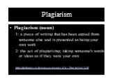 Plagiarism. Plagiarism (noun) 1: a piece of writing that has been copied from someone else and is presented as being your own work 2: the act of plagiarizing; taking someone's words or ideas as if they were your own http://dictionary.reference.com/search?q=Plagiarism%20
