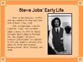 Steve Jobs’ Early Life. Born in San Francisco in 1955, Jobs was adopted by Paul and Clara Jobs of Santa Clara, Calif. Jobs attended high school in Cupertino, Calif., the city where Apple is based. In 1972, he briefly attended Reed College in Portland, Ore., but dropped out after a semester. Jobs ret