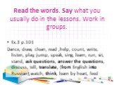 Read the words. Say what you usually do in the lessons. Work in groups. Ex.3 p.101 Dance, draw, clean, read ,help, count, write, listen, play, jump, speak, sing, learn, run, sit, stand, ask questions, answer the questions, discuss, tell, translate, (from English into Russian),watch, think, learn by 
