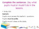 Complete the sentences .Say what pupils must or mustn’t do in the lessons. Ex.6р.101 Example: Pupils must answer the teacher’s questions. Pupils must be polite. Pupils mustn’t draw on the desks.
