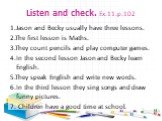 Listen and check. Ex.11.p.102. 1.Jason and Becky usually have three lessons. 2.The first lesson is Maths. 3.They count pencils and play computer games. 4.In the second lesson Jason and Becky learn English. 5.They speak English and write new words. 6.In the third lesson they sing songs and draw funny