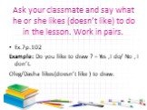 Ask your classmate and say what he or she likes (doesn’t like) to do in the lesson. Work in pairs. Ex.7р.102 Example: Do you like to draw ? – Yes ,I do/ No , I don’t. Oleg/Dasha likes(doesn’t like ) to draw.